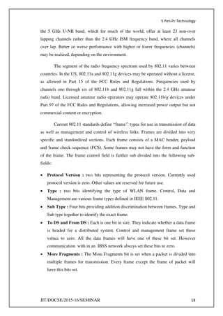 5 Pen Pc Technology
JIT/DOCSE/2015-16/SEMINAR 18
the 5 GHz U-NII band, which for much of the world, offer at least 23 non-over
lapping channels rather than the 2.4 GHz ISM frequency band, where all channels
over lap. Better or worse performance with higher or lower frequencies (channels)
may be realized, depending on the environment.
The segment of the radio frequency spectrum used by 802.11 varies between
countries. In the US, 802.11a and 802.11g devices may be operated without a license,
as allowed in Part 15 of the FCC Rules and Regulations. Frequencies used by
channels one through six of 802.11b and 802.11g fall within the 2.4 GHz amateur
radio band. Licensed amateur radio operators may operate 802.11b/g devices under
Part 97 of the FCC Rules and Regulations, allowing increased power output but not
commercial content or encryption.
Current 802.11 standards define “frame’’ types for use in transmission of data
as well as management and control of wireless links. Frames are divided into very
specific and standardized sections. Each frame consists of a MAC header, payload
and frame check sequence (FCS). Some frames may not have the form and function
of the frame. The frame control field is further sub divided into the following sub-
fields:
 Protocol Version : two bits representing the protocol version. Currently used
protocol version is zero. Other values are reserved for future use.
 Type : two bits identifying the type of WLAN frame. Control, Data and
Management are various frame types defined in IEEE 802.11.
 Sub Type : Four bits providing addition discrimination between frames. Type and
Sub type together to identify the exact frame.
 To DS and From DS : Each is one bit in size. They indicate whether a data frame
is headed for a distributed system. Control and management frame set these
values to zero. All the data frames will have one of these bit set. However
communication with in an IBSS network always set these bits to zero.
 More Fragments : The More Fragments bit is set when a packet is divided into
multiple frames for transmission. Every frame except the frame of packet will
have this bits set.
 