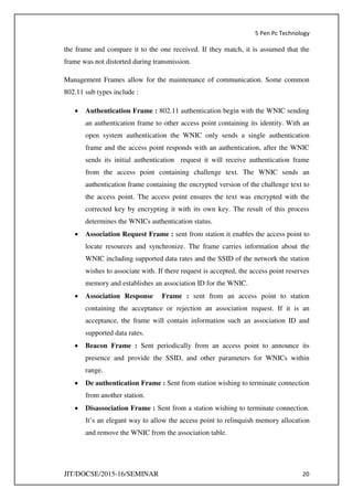 5 Pen Pc Technology
JIT/DOCSE/2015-16/SEMINAR 20
the frame and compare it to the one received. If they match, it is assumed that the
frame was not distorted during transmission.
Management Frames allow for the maintenance of communication. Some common
802.11 sub types include :
 Authentication Frame : 802.11 authentication begin with the WNIC sending
an authentication frame to other access point containing its identity. With an
open system authentication the WNIC only sends a single authentication
frame and the access point responds with an authentication, after the WNIC
sends its initial authentication request it will receive authentication frame
from the access point containing challenge text. The WNIC sends an
authentication frame containing the encrypted version of the challenge text to
the access point. The access point ensures the text was encrypted with the
corrected key by encrypting it with its own key. The result of this process
determines the WNICs authentication status.
 Association Request Frame : sent from station it enables the access point to
locate resources and synchronize. The frame carries information about the
WNIC including supported data rates and the SSID of the network the station
wishes to associate with. If there request is accepted, the access point reserves
memory and establishes an association ID for the WNIC.
 Association Response Frame : sent from an access point to station
containing the acceptance or rejection an association request. If it is an
acceptance, the frame will contain information such an association ID and
supported data rates.
 Beacon Frame : Sent periodically from an access point to announce its
presence and provide the SSID, and other parameters for WNICs within
range.
 De authentication Frame : Sent from station wishing to terminate connection
from another station.
 Disassociation Frame : Sent from a station wishing to terminate connection.
It’s an elegant way to allow the access point to relinquish memory allocation
and remove the WNIC from the association table.
 