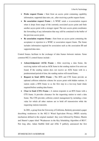 5 Pen Pc Technology
JIT/DOCSE/2015-16/SEMINAR 21
 Probe request Frame : Sent from an access point containing capability
information, supported data rates, etc., after receiving a probe request frame.
 Re association request Frame : A WNIC sends a re-association request
when it drops from range of the currently associated access point and finds
another access point with a stronger signal. The new access point coordinates
the forwarding of any information that may still be contained in the buffer of
the previous access point .
 Re association response Frame : Sent from an access point containing the
acceptance or rejection to a WNIC re association request frame. The frame
includes information required for association such as the association ID and
supported data rates.
Control frames facilitate in the exchange of data frames between stations. Some
common 802.11 control frames include :
 Acknowledgement (ACK) Frame : After receiving a data frame, the
receiving station will send an ACK frame to the sending station if no error are
found. If the sending station does not receive an ACK frame with in a
predetermined period of time, the sending station will resend frame.
 Request to Send (RTS) Frame : The RTS and CTS frame provide an
optional collision reduction scheme for access point with hidden stations. A
station sends a RTS frame to as the first step in a two-way hand shake
required before sending data frames.
 Clear to Send (CTS) Frame : A station responds to an RTS frame with a
CTS frame. It provides clearance for the requesting station to send a data
frame. The CTS provides collision control management by including a time
value for which all other stations are to hold off transmission while the
requesting stations transmits.
In 2001, a group from the University of California, Berkeley presented a paper
describing weaknesses in the 802.11 Wired Equivalent Privacy (WEP) security
mechanism defined in the original standard they were followed by Fluhrer, Mantin
and Shamir’s paper titled “Weaknesses in the Key Scheduling Algorithm of RC4”.
Not long after, Adam Stubble field and AT& T publicly announced the first
 