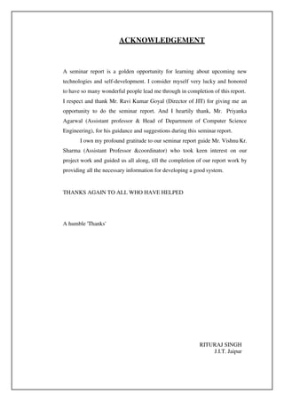 ACKNOWLEDGEMENT
A seminar report is a golden opportunity for learning about upcoming new
technologies and self-development. I consider myself very lucky and honored
to have so many wonderful people lead me through in completion of this report.
I respect and thank Mr. Ravi Kumar Goyal (Director of JIT) for giving me an
opportunity to do the seminar report. And I heartily thank, Mr. Priyanka
Agarwal (Assistant professor & Head of Department of Computer Science
Engineering), for his guidance and suggestions during this seminar report.
I own my profound gratitude to our seminar report guide Mr. Vishnu Kr.
Sharma (Assistant Professor &coordinator) who took keen interest on our
project work and guided us all along, till the completion of our report work by
providing all the necessary information for developing a good system.
THANKS AGAIN TO ALL WHO HAVE HELPED
A humble 'Thanks'
RITURAJ SINGH
J.I.T. Jaipur
 