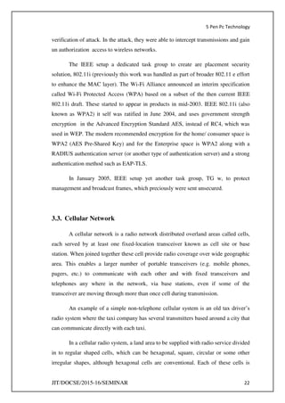 5 Pen Pc Technology
JIT/DOCSE/2015-16/SEMINAR 22
verification of attack. In the attack, they were able to intercept transmissions and gain
un authorization access to wireless networks.
The IEEE setup a dedicated task group to create are placement security
solution, 802.11i (previously this work was handled as part of broader 802.11 e effort
to enhance the MAC layer). The Wi-Fi Alliance announced an interim specification
called Wi-Fi Protected Access (WPA) based on a subset of the then current IEEE
802.11i draft. These started to appear in products in mid-2003. IEEE 802.11i (also
known as WPA2) it self was ratified in June 2004, and uses government strength
encryption in the Advanced Encryption Standard AES, instead of RC4, which was
used in WEP. The modern recommended encryption for the home/ consumer space is
WPA2 (AES Pre-Shared Key) and for the Enterprise space is WPA2 along with a
RADIUS authentication server (or another type of authentication server) and a strong
authentication method such as EAP-TLS.
In January 2005, IEEE setup yet another task group, TG w, to protect
management and broadcast frames, which preciously were sent unsecured.
3.3. Cellular Network
A cellular network is a radio network distributed overland areas called cells,
each served by at least one fixed-location transceiver known as cell site or base
station. When joined together these cell provide radio coverage over wide geographic
area. This enables a larger number of portable transceivers (e.g. mobile phones,
pagers, etc.) to communicate with each other and with fixed transceivers and
telephones any where in the network, via base stations, even if some of the
transceiver are moving through more than once cell during transmission.
An example of a simple non-telephone cellular system is an old tax driver’s
radio system where the taxi company has several transmitters based around a city that
can communicate directly with each taxi.
In a cellular radio system, a land area to be supplied with radio service divided
in to regular shaped cells, which can be hexagonal, square, circular or some other
irregular shapes, although hexagonal cells are conventional. Each of these cells is
 