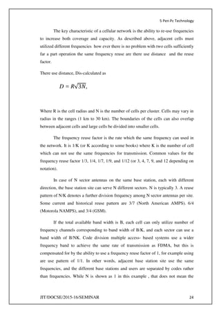 5 Pen Pc Technology
JIT/DOCSE/2015-16/SEMINAR 24
The key characteristic of a cellular network is the ability to re-use frequencies
to increase both coverage and capacity. As described above, adjacent cells must
utilized different frequencies how ever there is no problem with two cells sufficiently
far a part operation the same frequency reuse are there use distance and the reuse
factor.
There use distance, Dis-calculated as
D = R√ �,
Where R is the cell radius and N is the number of cells per cluster. Cells may vary in
radius in the ranges (1 km to 30 km). The boundaries of the cells can also overlap
between adjacent cells and large cells be divided into smaller cells.
The frequency reuse factor is the rate which the same frequency can used in
the network. It is 1/K (or K according to some books) where K is the number of cell
which can not use the same frequencies for transmission. Common values for the
frequency reuse factor 1/3, 1/4, 1/7, 1/9, and 1/12 (or 3, 4, 7, 9, and 12 depending on
notation).
In case of N sector antennas on the same base station, each with different
direction, the base station site can serve N different sectors. N is typically 3. A reuse
pattern of N/K denotes a further division frequency among N sector antennas per site.
Some current and historical reuse pattern are 3/7 (North American AMPS). 6/4
(Motorola NAMPS), and 3/4 (GSM).
If the total available band width is B, each cell can only utilize number of
frequency channels corresponding to band width of B/K, and each sector can use a
band width of B/NK. Code division multiple access- based systems use a wider
frequency band to achieve the same rate of transmission as FDMA, but this is
compensated for by the ability to use a frequency reuse factor of 1, for example using
are use pattern of 1/1. In other words, adjacent base station site use the same
frequencies, and the different base stations and users are separated by codes rather
than frequencies. While N is shown as 1 in this example , that does not mean the
 