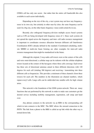 5 Pen Pc Technology
JIT/DOCSE/2015-16/SEMINAR 25
CDMA cell has only one sector , but rather that the entire cell bandwidth this also
available to each sector individually.
Depending on the size of the city, a taxi system may not have any frequency-
reuse in its own city, but certainly in other near by cities, the same frequency can be
used. In a big city, on the other hand, frequency- reuse could certain be in use.
Recently also orthogonal frequency-division multiple access based systems
such as LTE are being developed with frequency reuse of 1. Since such systems do
not spread the signal across the frequency and inter- cell radio resource management
is important to coordinates resource allocation between different cell Interference
Coordination (ICIC) already defined in the standard. Coordinated scheduling, multi-
site MIMO or multi-site beam forming are other examples for inter-cell radio
resource management that might be standardized in the future.
Although the original, 2-way-radio cell towers were at the centers of the cells
and were omni-directional, a cellular map can be redrawn with the cellular telephone
towers located at the corners of the hexagons where three cells converge. Each tower
has three sets of directional antennas aimed in three different directions with 120
degrees for each cell (totaling 360 degrees) and receiving / transmitting into three
different cells at frequencies. This provides a minimum of three channels (from three
towers) for each cell. The numbers in the illustration are channel numbers, which
repeat every3 cells. Large cells can be subdivided into smaller cells for high volume
areas.
This network is the foundation of the GSM system network. There are many
functions that are performed by this network in order to make sure customers get the
desired service including mobility management, registration, call setup and hand
over.
Any phones connects to the network via an RBS in the corresponding cell
which in turn connects to the MSC. The MSC allows the onward connection to the
PSTN. The link from a phone to the RBS is called an up link while the other way is
termed down link.
 