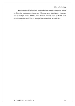 5 Pen Pc Technology
JIT/DOCSE/2015-16/SEMINAR 26
Radio channels effectively use the transmission medium through the use of
the following multiplexing schemes are following access techniques : frequency
division multiple access (FDMA), time division multiple access (TDMA), code
division multiple access (CDMA), and space division multiple access(SDMA).
 