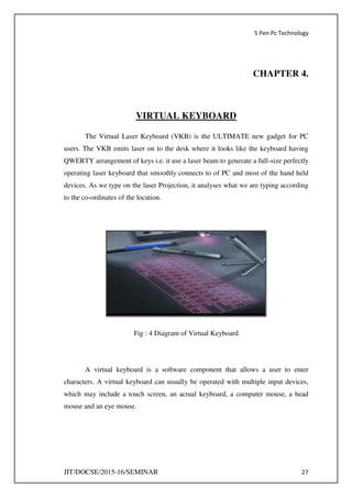 5 Pen Pc Technology
JIT/DOCSE/2015-16/SEMINAR 27
CHAPTER 4.
VIRTUAL KEYBOARD
The Virtual Laser Keyboard (VKB) is the ULTIMATE new gadget for PC
users. The VKB emits laser on to the desk where it looks like the keyboard having
QWERTY arrangement of keys i.e. it use a laser beam to generate a full-size perfectly
operating laser keyboard that smoothly connects to of PC and most of the hand held
devices. As we type on the laser Projection, it analyses what we are typing according
to the co-ordinates of the location.
Fig : 4 Diagram of Virtual Keyboard
A virtual keyboard is a software component that allows a user to enter
characters. A virtual keyboard can usually be operated with multiple input devices,
which may include a touch screen, an actual keyboard, a computer mouse, a head
mouse and an eye mouse.
 