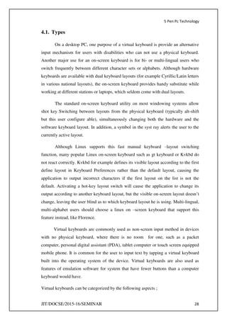 5 Pen Pc Technology
JIT/DOCSE/2015-16/SEMINAR 28
4.1. Types
On a desktop PC, one purpose of a virtual keyboard is provide an alternative
input mechanism for users with disabilities who can not use a physical keyboard.
Another major use for an on-screen keyboard is for bi- or multi-lingual users who
switch frequently between different character sets or alphabets. Although hardware
keyboards are available with dual keyboard layouts (for example Cyrillic/Latin letters
in various national layouts), the on-screen keyboard provides handy substitute while
working at different stations or laptops, which seldom come with dual layouts.
The standard on-screen keyboard utility on most windowing systems allow
shot key Switching between layouts from the physical keyboard (typically alt-shift
but this user configure able), simultaneously changing both the hardware and the
software keyboard layout. In addition, a symbol in the syst ray alerts the user to the
currently active layout.
Although Linux supports this fast manual keyboard –layout switching
function, many popular Linux on-screen keyboard such as gt keyboard or Kvkbd do
not react correctly. Kvkbd for example defines its visible layout according to the first
define layout in Keyboard Preferences rather than the default layout, causing the
application to output incorrect characters if the first layout on the list is not the
default. Activating a hot-key layout switch will cause the application to change its
output according to another keyboard layout, but the visible on-screen layout doesn’t
change, leaving the user blind as to which keyboard layout he is using. Multi-lingual,
multi-alphabet users should choose a linux on –screen keyboard that support this
feature instead, like Florence.
Virtual keyboards are commonly used as non-screen input method in devices
with no physical keyboard, where there is no room for one, such as a packet
computer, personal digital assistant (PDA), tablet computer or touch screen equipped
mobile phone. It is common for the user to input text by tapping a virtual keyboard
built into the operating system of the device. Virtual keyboards are also used as
features of emulation software for system that have fewer buttons than a computer
keyboard would have.
Virtual keyboards can be categorized by the following aspects ;
 