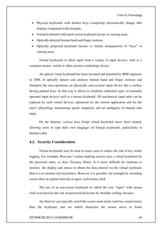 5 Pen Pc Technology
JIT/DOCSE/2015-16/SEMINAR 29
 Physical keyboards with distinct keys comprising electronically change able
displays integrated in the keypads.
 Virtual keyboard with touch screen keyboard layouts or sensing areas.
 Optically detected human hand and finger motions.
 Optically projected keyboard layouts or similar arrangements of “keys” or
sensing areas.
Virtual keyboards to allow input from a variety of input devices, such as a
computer mouse, switch or other assistive technology device.
An optical virtual keyboard has been invented and patented by IBM engineers
in 2008. It optically detects and analyses human hand and finger motions and
interprets the mas-operations on physically non-existent input device like a surface
having painted keys. In that way it allows to modulate unlimited types of manually
operated input devices such as a mouse keyboard. All mechanical input units can be
replaced by such virtual devices, optimized for the current application and for the
user’s physiology maintaining speed, simplicity and un ambiguity of manual data
input.
On the Internet, various Java Script virtual keyboard shave been created,
allowing users to type their own language on foreign keyboards, particularly in
Internet cafes.
4.2. Security Consideration
Virtual keyboards may be used in some cases to reduce the risk of key stroke
logging. For example, West pac’s online banking service uses a virtual keyboard for
the password entry, as does Treasury Direct. It is more difficult for malware to
monitor the display and mouse to obtain the data entered via the virtual keyboard,
than it is to monitor real keystrokes. However it is possible, for example by recording
screen shots at regular intervals or upon each mouse click.
The use of an non-screen keyboard on which the user “types” with mouse
click scan increase the risk of password disclosure by shoulder surfing, because :
An observer can typically watch the screen more easily (and less suspiciously)
than the keyboard, and see which characters the mouse move to Some
 