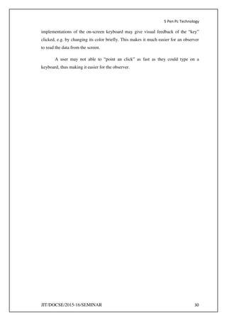 5 Pen Pc Technology
JIT/DOCSE/2015-16/SEMINAR 30
implementations of the on-screen keyboard may give visual feedback of the “key”
clicked, e.g. by changing its color briefly. This makes it much easier for an observer
to read the data from the screen.
A user may not able to “point an click” as fast as they could type on a
keyboard, thus making it easier for the observer.
 