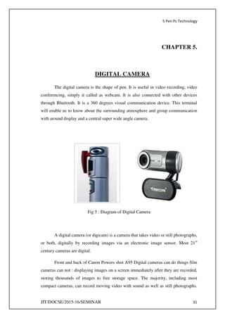 5 Pen Pc Technology
JIT/DOCSE/2015-16/SEMINAR 31
CHAPTER 5.
DIGITAL CAMERA
The digital camera is the shape of pen. It is useful in video recording, video
conferencing, simply it called as webcam. It is also connected with other devices
through Bluetooth. It is a 360 degrees visual communication device. This terminal
will enable us to know about the surrounding atmosphere and group communication
with around display and a central super wide angle camera.
Fig 5 : Diagram of Digital Camera
A digital camera (or digicam) is a camera that takes video or still photographs,
or both, digitally by recording images via an electronic image sensor. Most 21st
century cameras are digital.
Front and back of Canon Powers shot A95 Digital cameras can do things film
cameras can not : displaying images on a screen immediately after they are recorded,
storing thousands of images to free storage space. The majority, including most
compact cameras, can record moving video with sound as well as still photographs.
 