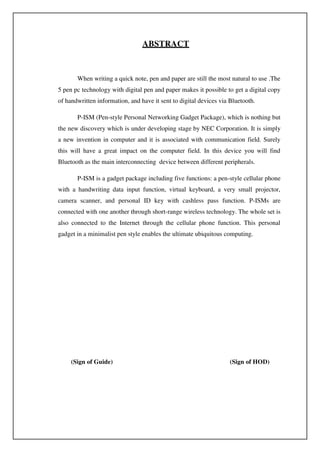 ABSTRACT
When writing a quick note, pen and paper are still the most natural to use .The
5 pen pc technology with digital pen and paper makes it possible to get a digital copy
of handwritten information, and have it sent to digital devices via Bluetooth.
P-ISM (Pen-style Personal Networking Gadget Package), which is nothing but
the new discovery which is under developing stage by NEC Corporation. It is simply
a new invention in computer and it is associated with communication field. Surely
this will have a great impact on the computer field. In this device you will find
Bluetooth as the main interconnecting device between different peripherals.
P-ISM is a gadget package including five functions: a pen-style cellular phone
with a handwriting data input function, virtual keyboard, a very small projector,
camera scanner, and personal ID key with cashless pass function. P-ISMs are
connected with one another through short-range wireless technology. The whole set is
also connected to the Internet through the cellular phone function. This personal
gadget in a minimalist pen style enables the ultimate ubiquitous computing.
(Sign of Guide) (Sign of HOD)
 