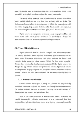 5 Pen Pc Technology
JIT/DOCSE/2015-16/SEMINAR 32
Some can crop and stitch pictures and perform other elementary image editing. Some
have a GPS receiver built in and can produce Geo tagged photographs.
The optical system works the same as in film cameras, typically using a lens
with a variable diaphragm to focus light onto an image pick up device. The
diaphragm and shutter admit the correct amount of light to the imager, just as with
film but the image pick up device is electronic rather than chemical. Most digicams, a
part from camera phones and a few specialized types, have a standard screw.
Digital cameras are incorporated in to many devices ranging from PDAs and
mobile phones (called camera phones) to vehicles. The Hubble Space Telescope and
other astronomical devices are essentially specialized digital cameras.
5.1. Types Of Digital Camera
Digital cameras are made in a wider in a range of sizes, prices and capacities.
The majority are camera phones, operated as a mobile application through the cell
phone menu. Professional photographs and many amateurs use larger, more
expensive digital single-lens reflex cameras (DSLR) for their greater versatility.
Between these extremes lie digital compact cameras and bridge digital cameras that
“bridge” the gap between amateur and professional cameras. Specialized cameras
including spectral imaging equipment and astrographs continue to serve the scientific,
military, medical and other special purposes for which digital photography was
invented.
5.1.1. Compact Digital Camera
Compact camera are designed to betiny and portable and are particularly
suitable for casual and “snapshot” use, thus are also called point-and-shoot cameras.
The smallest, generally less than 20 mm thick, are described as sub compacts or”
ultra-compacts and some are nearly credit card size.
Most, a part from ruggedized or water-resistant models, incorporate are
tractable lens assembly allowing a thin camera to have a moderately long focal
length and thus fully exploit an image sensor larger than on a camera phone, and a
 