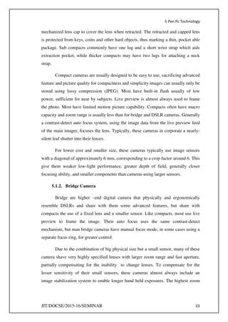 5 Pen Pc Technology
JIT/DOCSE/2015-16/SEMINAR 33
mechanized lens cap to cover the lens when retracted. The retracted and capped lens
is protected from keys, coins and other hard objects, thus marking a thin, pocket able
package. Sub compacts commonly have one lug and a short wrist strap which aids
extraction pocket, while thicker compacts may have two lugs for attaching a neck
strap.
Compact cameras are usually designed to be easy to use, sacrificing advanced
feature and picture quality for compactness and simplicity images can usually only be
stored using lossy compression (JPEG). Most have built-in flash usually of low
power, sufficient for near by subjects. Live preview is almost always used to frame
the photo. Most have limited motion picture capability. Compacts often have macro
capacity and zoom range is usually less than for bridge and DSLR cameras. Generally
a contrast-detect auto focus system, using the image data from the live preview feed
of the main imager, focuses the lens. Typically, these cameras in corporate a nearly-
silent leaf shutter into their lenses.
For lower cost and smaller size, these cameras typically use image sensors
with a diagonal of approximately 6 mm, corresponding to a crop factor around 6. This
give them weaker low-light performance, greater depth of field, generally closer
focusing ability, and smaller components than cameras using larger sensors.
5.1.2. Bridge Camera
Bridge are higher –end digital camera that physically and ergonomically
resemble DSLRs and share with them some advanced features, but share with
compacts the use of a fixed lens and a smaller sensor. Like compacts, most use live
preview to frame the image. Their auto focus uses the same contrast-detect
mechanism, but man bridge cameras have manual focus mode, in some cases using a
separate focus ring, for greater control.
Due to the combination of big physical size but a small sensor, many of these
camera shave very highly specified lenses with larger zoom range and fast aperture,
partially compensating for the inability to change lenses. To compensate for the
lesser sensitivity of their small sensors, these cameras almost always include an
image stabilization system to enable longer hand held exposures. The highest zoom
 