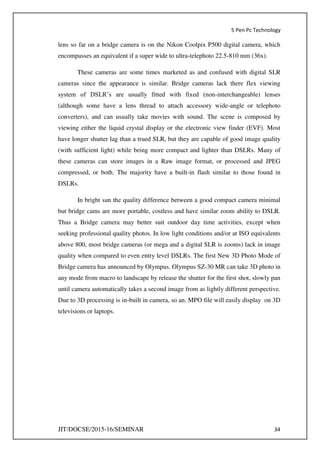 5 Pen Pc Technology
JIT/DOCSE/2015-16/SEMINAR 34
lens so far on a bridge camera is on the Nikon Coolpix P500 digital camera, which
encompasses an equivalent if a super wide to ultra-telephoto 22.5-810 mm (36x).
These cameras are some times marketed as and confused with digital SLR
cameras since the appearance is similar. Bridge cameras lack there flex viewing
system of DSLR’s are usually fitted with fixed (non-interchangeable) lenses
(although some have a lens thread to attach accessory wide-angle or telephoto
converters), and can usually take movies with sound. The scene is composed by
viewing either the liquid crystal display or the electronic view finder (EVF). Most
have longer shutter lag than a trued SLR, but they are capable of good image quality
(with sufficient light) while being more compact and lighter than DSLRs. Many of
these cameras can store images in a Raw image format, or processed and JPEG
compressed, or both. The majority have a built-in flash similar to those found in
DSLRs.
In bright sun the quality difference between a good compact camera minimal
but bridge cams are more portable, costless and have similar zoom ability to DSLR.
Thus a Bridge camera may better suit outdoor day time activities, except when
seeking professional quality photos. In low light conditions and/or at ISO equivalents
above 800, most bridge cameras (or mega and a digital SLR is zooms) lack in image
quality when compared to even entry level DSLRs. The first New 3D Photo Mode of
Bridge camera has announced by Olympus. Olympus SZ-30 MR can take 3D photo in
any mode from macro to landscape by release the shutter for the first shot, slowly pan
until camera automatically takes a second image from as lightly different perspective.
Due to 3D processing is in-built in camera, so an. MPO file will easily display on 3D
televisions or laptops.
 