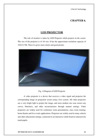 5 Pen Pc Technology
JIT/DOCSE/2015-16/SEMINAR 35
CHAPTER 6.
LED PROJECTOR
The role of monitor is taken by LED Projector which projects in the screen.
The size of the projector is of A4 size. It has the approximate resolution capacity of
1024 X 768. Thus it is gives more clarity and good picture.
Fig : 6 Diagram of LED Projector
A video projector is a device that receives a video signal and projector the
corresponding image on projection screen using a less system. All video projectors
use a very bright light to project the image, and most modern one scan correct any
curves, blurriness, and other inconsistencies through manual settings. Video
projectors are widely used for conference room presentations, class room training,
home theatre and live events applications. Projectors are widely used in many schools
and other educational settings, connected to an interactive while board to interactively
teach pupils.
 