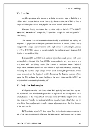 5 Pen Pc Technology
JIT/DOCSE/2015-16/SEMINAR 36
6.1. Overview
A video projector, also known as a digital projector , may be built in to a
cabinet with a rear-projection screen (rear-projection television, or RPTV) to form a
single unified display device, now popular for “home theater” applications.
Common display resolutions for a portable projector include SVGA (800 X
600 pixels), XGA (1024 X 768 pixels), 720p (1280 X 720 pixels), and 1080p (1920 X
1080 pixels).
The cost of a device is not only determined by its resolution, but also by its
brightness. A projector with a higher light output (measured in lumens, symbol “lm “)
is required for a larger screen or a room with a high amount of ambient light. A rating
of 1500 to 2500 ANSI lumens or lower is suit able for smaller screens with controlled
lighting or low ambient light.
Between 2500 and 4000 lm is suitable for medium-sized screens with some
ambient light or dimmed light. Over 4000 lm is appropriate for very large screens in a
large room with no lighting control (for example, a conference room). Projected
image size is important because the total amount of light does not charge, diagonally,
obscuring the fact that larger images require much more light (proportional to the
image area, not just the length of a side). Increasing the diagonal measure of the
image by 25% reduces the image brightness by more than one-third (35%) an
increase of 41% reduces brightness by half.
6.2. Projection Technologies
CRT projector using cathode ray tubes. This typically involves a blue, a green,
and a red tube. This is the oldest system still in regular use, but falling out of favor
largely because of the bulky cabinet. However, it does provide the largest screen size
for a give cost. This also covers three tube home models, which, while bulky, can be
moved (but then usually require complex picture adjustments to get the three images
to line up correctly).
LCD projector using LCD light gates. This is the simplest system, making it
one of the most common and affordable for home theater and business use. Its most
 