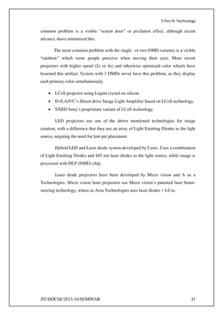 5 Pen Pc Technology
JIT/DOCSE/2015-16/SEMINAR 37
common problem is a visible “screen door” or pixilation effect, although recent
advance shave minimized this.
The most common problem with the single –or two-DMD varieties is a visible
“rainbow” which some people perceive when moving their eyes. More recent
projectors with higher speed (2x or 4x) and otherwise optimized color wheels have
lessened this artifact. System with 3 DMDs never have this problem, as they display
each primary color simultaneously.
 LCoS projector using Liquid crystal on silicon.
 D-ILAJVC’s Direct-drive Image Light Amplifier based on LCoS technology.
 SXRD Sony’s proprietary variant of LCoS technology.
LED projectors use one of the above mentioned technologies for image
creation, with a difference that they use an array of Light Emitting Diodes as the light
source, negating the need for lam pre placement.
Hybrid LED and Laser diode system developed by Casio. Uses a combination
of Light Emitting Diodes and 445 nm laser diodes as the light source, while image is
processed with DLP (DMD) chip.
Laser diode projectors have been developed by Micro vision and A ax a
Technologies. Micro vision laser projectors use Micro vision’s patented laser beam-
steering technology, where as Area Technologies uses laser diodes + LCos.
 