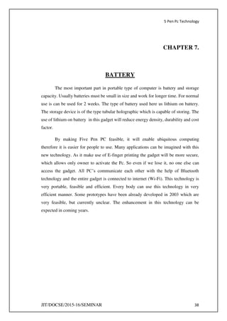 5 Pen Pc Technology
JIT/DOCSE/2015-16/SEMINAR 38
CHAPTER 7.
BATTERY
The most important part in portable type of computer is battery and storage
capacity. Usually batteries must be small in size and work for longer time. For normal
use is can be used for 2 weeks. The type of battery used here us lithium on battery.
The storage device is of the type tubular holographic which is capable of storing. The
use of lithium on battery in this gadget will reduce energy density, durability and cost
factor.
By making Five Pen PC feasible, it will enable ubiquitous computing
therefore it is easier for people to use. Many applications can be imagined with this
new technology. As it make use of E-finger printing the gadget will be more secure,
which allows only owner to activate the Pc. So even if we lose it, no one else can
access the gadget. All PC’s communicate each other with the help of Bluetooth
technology and the entire gadget is connected to internet (Wi-Fi). This technology is
very portable, feasible and efficient. Every body can use this technology in very
efficient manner. Some prototypes have been already developed in 2003 which are
very feasible, but currently unclear. The enhancement in this technology can be
expected in coming years.
 