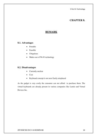 5 Pen Pc Technology
JIT/DOCSE/2015-16/SEMINAR 39
CHAPTER 8.
REMARK
8.1. Advantages
 Portable
 Feasible
 Ubiquitous
 Makes use of Wi-Fi technology
8.2. Disadvantages
 Currently unclear
 Cost
 Keyboard concept is not new Easily misplaced
As the gadget is very costly the consumer can not afford to purchase them. The
virtual keyboards are already present in various companies like Lumio and Virtual
Devices Inc.
 
