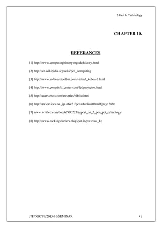 5 Pen Pc Technology
JIT/DOCSE/2015-16/SEMINAR 41
CHAPTER 10.
REFERANCES
[1] http://www.computinghistory.org.uk/history.html
[2] http://en.wikipidia.org/wiki/pen_computing
[3] http://www.softwaretoolbar.com/virtual_keboard.html
[4] http://www.compinfo_center.com/ledprojector.html
[5] http://users.erols.com/rwseries/biblio.html
[6] http://rwservices.no._ip.info:81/pens/biblio70html#gray1888b
[7] www.scribed.com/doc/67990223/report_on_5_pen_pct_echnology
[8] http://www.rockinglearners.blogspot.in/p/virtual_ke
 