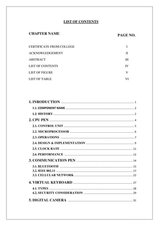 LIST OF CONTENTS
CHAPTER NAME PAGE NO.
CERTIFICATE FROM COLLEGE I
ACKNOWLEDGEMENT II
ABSTRACT III
LIST OF CONTENTS IV
LIST OF FIGURE V
LIST OF TABLE VI
1. INRODUCTION ................................................................................................... 1
1.1. COMPONENT NAME ............................................................................................. 2
1.2. HISTORY.............................................................................................................. 2
2. CPU PEN ................................................................................................................... 4
2.1. CONTROL UNIT................................................................................................ 5
2.2. MICROPROCESSOR ....................................................................................... 6
2.3. OPERATIONS .................................................................................................... 7
2.4. DESIGN & IMPLEMENTATION ................................................................. 9
2.5. CLOCK RATE .................................................................................................. 11
2.6. PERFORMANCE ............................................................................................. 12
3. COMMUNICATION PEN ............................................................................ 14
3.1. BLUETOOTH ................................................................................................... 15
3.2. IEEE 802.11 ........................................................................................................ 17
3.3. CELLULAR NETWORK ............................................................................... 22
4. VIRTUAL KEYBOARD ................................................................................. 27
4.1. TYPES ................................................................................................................. 28
4.2. SECURITY CONSIDERATION .................................................................. 29
5. DIGITAL CAMERA ........................................................................................ 31
 