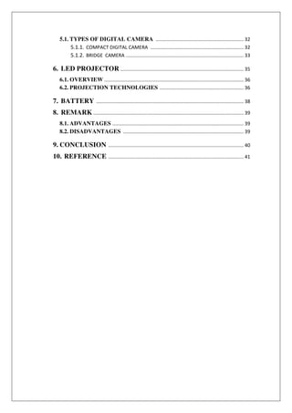 5.1. TYPES OF DIGITAL CAMERA ................................................................. 32
5.1.1. COMPACT DIGITAL CAMERA ..................................................................... 32
5.1.2. BRIDGE CAMERA ....................................................................................... 33
6. LED PROJECTOR ........................................................................................... 35
6.1. OVERVIEW ....................................................................................................... 36
6.2. PROJECTION TECHNOLOGIES .............................................................. 36
7. BATTERY ............................................................................................................. 38
8. REMARK ............................................................................................................... 39
8.1. ADVANTAGES ................................................................................................. 39
8.2. DISADVANTAGES ......................................................................................... 39
9. CONCLUSION .................................................................................................... 40
10. REFERENCE .................................................................................................... 41
 