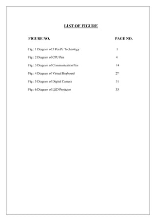 LIST OF FIGURE
FIGURE NO. PAGE NO.
Fig : 1 Diagram of 5 Pen Pc Technology 1
Fig : 2 Diagram of CPU Pen 4
Fig : 3 Diagram of Communication Pen 14
Fig : 4 Diagram of Virtual Keyboard 27
Fig : 5 Diagram of Digital Camera 31
Fig : 6 Diagram of LED Projector 35
 