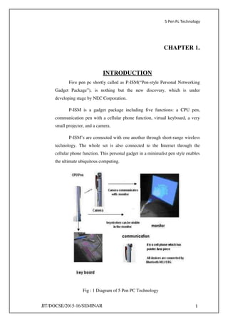 5 Pen Pc Technology
JIT/DOCSE/2015-16/SEMINAR 1
CHAPTER 1.
INTRODUCTION
Five pen pc shortly called as P-ISM(“Pen-style Personal Networking
Gadget Package”), is nothing but the new discovery, which is under
developing stage by NEC Corporation.
P-ISM is a gadget package including five functions: a CPU pen,
communication pen with a cellular phone function, virtual keyboard, a very
small projector, and a camera.
P-ISM’s are connected with one another through short-range wireless
technology. The whole set is also connected to the Internet through the
cellular phone function. This personal gadget in a minimalist pen style enables
the ultimate ubiquitous computing.
Fig : 1 Diagram of 5 Pen PC Technology
 