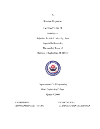 A
Seminar Report on
Ferro-Cement
Submitted to
Rajasthan Technical University, Kota
In partial fulfilment for
The award of degree of
Bachelor of Technology (B. TECH)
Department of Civil Engineering
Govt. Engineering College
Ajmer-305001
SUBMITTED BY: PROJECT GUIDE: -
VEDPRAKASH JANGID (15CE57) Mr. DHARMENDRA SINGH DHAKA
 