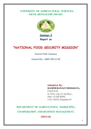 1
UNIVERSITY OF AGRICULTURAL SCIENCES,
GKVK, BENGALURU-560 065.
Seminar-I
Report on
“NATIONAL FOOD SECURITY MISSION”
Course Title- Seminar
Course No. : AMC-581 (1+0)
Submitted By:
RASHMI RANJAN MOHARANA,
PALB-4128,
Sr. M.Sc. (Ag.) in Ag.Maco.,
Dept. of AMC&BM,
UAS, GKVK, Bengaluru-65.
DEPARTMENT OF AGRICULTURAL MARKETING,
CO-OPERATION AND BUSINESS MANAGEMENT.
(2014-16)
 