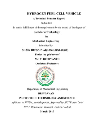 HYDROGEN FUEL CELL VEHICLE
A Technical Seminar Report
Submitted
In partial fulfillment of the requirement for the award of the degree of
Bachelor of Technology
In
Mechanical Engineering
Submitted by
SHAIK HUSSAIN ABBAS (132N1A0398)
Under the guidance of
Mr. V. DUSHYANTH
(Assistant Professor)
Department of Mechanical Engineering
BRINDAVAN
INSTITUTE OF TECHNOLOGY AND SCIENCE
Affiliated to JNTUA, Ananthapuram, Approved by AICTE-New Delhi
NH-7, Peddatekur, Kurnool, Andhra Pradesh
March, 2017
 