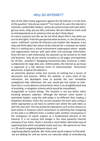 Why 3D INTERNET?
One of the often heard arguments against the 3D Internet is in the form
of the question “why do we need it?” For most of its users the Internet is
a familiar, comfortable medium where we communicate with each other,
get our news, shop, pay our bills, and more. We are indeed so much used
to and dependend on its existence that we don’t think about
its nature anymore just like we do not think about Ohm’s law when we
turn on the lights. From this perspective what we have, i.e. the 2D version,
seems “sufficient” and the 3D Internet is yet another fad. However, if we
stop and think about the nature of the Internet for a moment we realize
that it is nothing but a virtual environment (cyberspace) where people
and organizations interact with each other and exchange information.
Once this fact is well understood, the question can be turned on its head
and becomes “why do we restrict ourselves to 2D pages and hyperlinks
for all thes activities?” Navigating hierarchical data structures is often
cumbersome for large data sets. Unfortunately, the Internet as we know
is organized as a flat abstract mesh of interconnected hierarchical
documents. A typical 2D website is
an extremely abstract entity and consists of nothing but a bunch of
documents and pictures. Within the website, at every level of the
interaction, the developers have to provide the user immediate
navigational help. Otherwise, the user would get lost sooner or later.
Since this is a very abstract environment, there is no straightforward way
of providing a navigation scheme which would be immediately
recognizable to human beings. The situation is not any better when
traveling between websites. Although the domain name system is
somewhat helpful, using the web today is no different than reading a
telephone directory. Given the current situation the term web surfing is
rather appropriate as we have no control over where the web takes us
with the next click. This has profound implications such as the reliance on
back button in browsers which tantamount to admitting that navigating
on the web is no different from a random walk. Another consequence is
the emergence of search engines as a fundamental element of the
Internet. It is no surprise that Google is the most powerful Internet
company of our times. There is actually a much better alternative way of
organizing data which everybody knows and uses. We spend all our lives
in a 3D world navigating between places and
organizing objects spatially. We rarely need search engines to find what
we are looking for and our brains are naturally adept at remembering
 