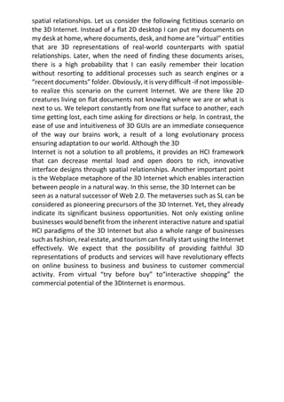spatial relationships. Let us consider the following fictitious scenario on
the 3D Internet. Instead of a flat 2D desktop I can put my documents on
my desk at home, where documents, desk, and home are ”virtual” entities
that are 3D representations of real-world counterparts with spatial
relationships. Later, when the need of finding these documents arises,
there is a high probability that I can easily remember their location
without resorting to additional processes such as search engines or a
“recent documents” folder. Obviously, it is very difficult -if not impossible-
to realize this scenario on the current Internet. We are there like 2D
creatures living on flat documents not knowing where we are or what is
next to us. We teleport constantly from one flat surface to another, each
time getting lost, each time asking for directions or help. In contrast, the
ease of use and intuitiveness of 3D GUIs are an immediate consequence
of the way our brains work, a result of a long evolutionary process
ensuring adaptation to our world. Although the 3D
Internet is not a solution to all problems, it provides an HCI framework
that can decrease mental load and open doors to rich, innovative
interface designs through spatial relationships. Another important point
is the Webplace metaphore of the 3D Internet which enables interaction
between people in a natural way. In this sense, the 3D Internet can be
seen as a natural successor of Web 2.0. The metaverses such as SL can be
considered as pioneering precursors of the 3D Internet. Yet, they already
indicate its significant business opportunities. Not only existing online
businesses would benefit from the inherent interactive nature and spatial
HCI paradigms of the 3D Internet but also a whole range of businesses
such as fashion, real estate, and tourism can finally start using the Internet
effectively. We expect that the possibility of providing faithful 3D
representations of products and services will have revolutionary effects
on online business to business and business to customer commercial
activity. From virtual “try before buy” to“interactive shopping” the
commercial potential of the 3DInternet is enormous.
 