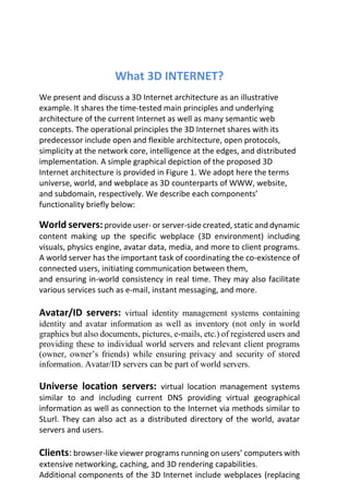 What 3D INTERNET?
We present and discuss a 3D Internet architecture as an illustrative
example. It shares the time-tested main principles and underlying
architecture of the current Internet as well as many semantic web
concepts. The operational principles the 3D Internet shares with its
predecessor include open and flexible architecture, open protocols,
simplicity at the network core, intelligence at the edges, and distributed
implementation. A simple graphical depiction of the proposed 3D
Internet architecture is provided in Figure 1. We adopt here the terms
universe, world, and webplace as 3D counterparts of WWW, website,
and subdomain, respectively. We describe each components’
functionality briefly below:
World servers:provide user- or server-side created, static and dynamic
content making up the specific webplace (3D environment) including
visuals, physics engine, avatar data, media, and more to client programs.
A world server has the important task of coordinating the co-existence of
connected users, initiating communication between them,
and ensuring in-world consistency in real time. They may also facilitate
various services such as e-mail, instant messaging, and more.
Avatar/ID servers: virtual identity management systems containing
identity and avatar information as well as inventory (not only in world
graphics but also documents, pictures, e-mails, etc.) of registered users and
providing these to individual world servers and relevant client programs
(owner, owner’s friends) while ensuring privacy and security of stored
information. Avatar/ID servers can be part of world servers.
Universe location servers: virtual location management systems
similar to and including current DNS providing virtual geographical
information as well as connection to the Internet via methods similar to
SLurl. They can also act as a distributed directory of the world, avatar
servers and users.
Clients: browser-like viewer programs running on users’ computers with
extensive networking, caching, and 3D rendering capabilities.
Additional components of the 3D Internet include webplaces (replacing
 