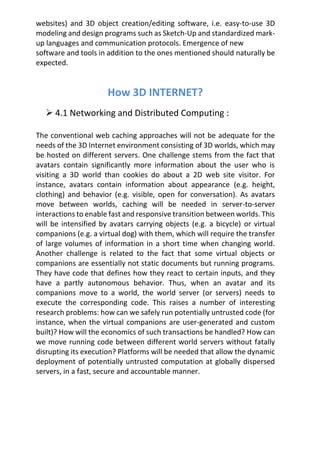 websites) and 3D object creation/editing software, i.e. easy-to-use 3D
modeling and design programs such as Sketch-Up and standardized mark-
up languages and communication protocols. Emergence of new
software and tools in addition to the ones mentioned should naturally be
expected.
How 3D INTERNET?
 4.1 Networking and Distributed Computing :
The conventional web caching approaches will not be adequate for the
needs of the 3D Internet environment consisting of 3D worlds, which may
be hosted on different servers. One challenge stems from the fact that
avatars contain significantly more information about the user who is
visiting a 3D world than cookies do about a 2D web site visitor. For
instance, avatars contain information about appearance (e.g. height,
clothing) and behavior (e.g. visible, open for conversation). As avatars
move between worlds, caching will be needed in server-to-server
interactions to enable fast and responsive transition between worlds. This
will be intensified by avatars carrying objects (e.g. a bicycle) or virtual
companions (e.g. a virtual dog) with them, which will require the transfer
of large volumes of information in a short time when changing world.
Another challenge is related to the fact that some virtual objects or
companions are essentially not static documents but running programs.
They have code that defines how they react to certain inputs, and they
have a partly autonomous behavior. Thus, when an avatar and its
companions move to a world, the world server (or servers) needs to
execute the corresponding code. This raises a number of interesting
research problems: how can we safely run potentially untrusted code (for
instance, when the virtual companions are user-generated and custom
built)? How will the economics of such transactions be handled? How can
we move running code between different world servers without fatally
disrupting its execution? Platforms will be needed that allow the dynamic
deployment of potentially untrusted computation at globally dispersed
servers, in a fast, secure and accountable manner.
 