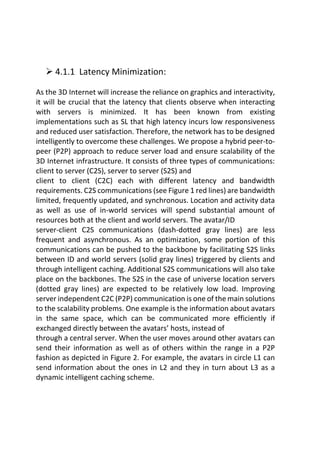  4.1.1 Latency Minimization:
As the 3D Internet will increase the reliance on graphics and interactivity,
it will be crucial that the latency that clients observe when interacting
with servers is minimized. It has been known from existing
implementations such as SL that high latency incurs low responsiveness
and reduced user satisfaction. Therefore, the network has to be designed
intelligently to overcome these challenges. We propose a hybrid peer-to-
peer (P2P) approach to reduce server load and ensure scalability of the
3D Internet infrastructure. It consists of three types of communications:
client to server (C2S), server to server (S2S) and
client to client (C2C) each with different latency and bandwidth
requirements. C2S communications (see Figure 1 red lines) are bandwidth
limited, frequently updated, and synchronous. Location and activity data
as well as use of in-world services will spend substantial amount of
resources both at the client and world servers. The avatar/ID
server-client C2S communications (dash-dotted gray lines) are less
frequent and asynchronous. As an optimization, some portion of this
communications can be pushed to the backbone by facilitating S2S links
between ID and world servers (solid gray lines) triggered by clients and
through intelligent caching. Additional S2S communications will also take
place on the backbones. The S2S in the case of universe location servers
(dotted gray lines) are expected to be relatively low load. Improving
server independent C2C (P2P) communication is one of the main solutions
to the scalability problems. One example is the information about avatars
in the same space, which can be communicated more efficiently if
exchanged directly between the avatars’ hosts, instead of
through a central server. When the user moves around other avatars can
send their information as well as of others within the range in a P2P
fashion as depicted in Figure 2. For example, the avatars in circle L1 can
send information about the ones in L2 and they in turn about L3 as a
dynamic intelligent caching scheme.
 