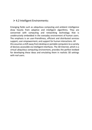  4.2 Intelligent Environments:
Emerging fields such as ubiquitous computing and ambient intelligence
draw heavily from adaptive and intelligent algorithms. They are
concerned with computing and networking technology that is
unobtrusively embedded in the everyday environment of human users.
The emphasis is on user-friendliness, efficient and distributed services
support, user empowerment, and support for human interactions. All
this assumes a shift away from desktop or portable computers to a variety
of devices accessible via intelligent interfaces. The 3D Internet, which is a
virtual ubiquitous computing environment, provides the perfect testbed
for developing these ideas and emulating them in realistic 3D settings
with real users.
 