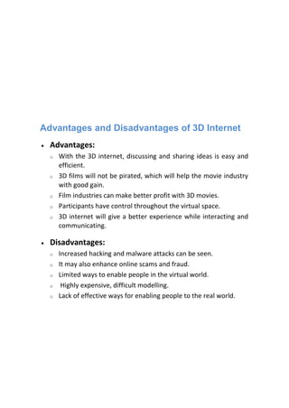 Advantages and Disadvantages of 3D Internet
 Advantages:
o With the 3D internet, discussing and sharing ideas is easy and
efficient.
o 3D films will not be pirated, which will help the movie industry
with good gain.
o Film industries can make better profit with 3D movies.
o Participants have control throughout the virtual space.
o 3D internet will give a better experience while interacting and
communicating.
 Disadvantages:
o Increased hacking and malware attacks can be seen.
o It may also enhance online scams and fraud.
o Limited ways to enable people in the virtual world.
o Highly expensive, difficult modelling.
o Lack of effective ways for enabling people to the real world.
 