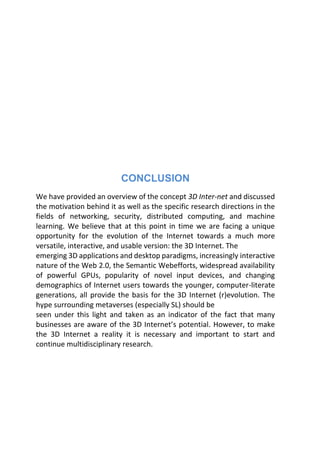 CONCLUSION
We have provided an overview of the concept 3D Inter-net and discussed
the motivation behind it as well as the specific research directions in the
fields of networking, security, distributed computing, and machine
learning. We believe that at this point in time we are facing a unique
opportunity for the evolution of the Internet towards a much more
versatile, interactive, and usable version: the 3D Internet. The
emerging 3D applications and desktop paradigms, increasingly interactive
nature of the Web 2.0, the Semantic Webefforts, widespread availability
of powerful GPUs, popularity of novel input devices, and changing
demographics of Internet users towards the younger, computer-literate
generations, all provide the basis for the 3D Internet (r)evolution. The
hype surrounding metaverses (especially SL) should be
seen under this light and taken as an indicator of the fact that many
businesses are aware of the 3D Internet’s potential. However, to make
the 3D Internet a reality it is necessary and important to start and
continue multidisciplinary research.
 