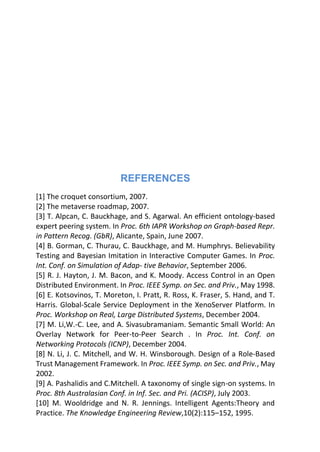 REFERENCES
[1] The croquet consortium, 2007.
[2] The metaverse roadmap, 2007.
[3] T. Alpcan, C. Bauckhage, and S. Agarwal. An efficient ontology-based
expert peering system. In Proc. 6th IAPR Workshop on Graph-based Repr.
in Pattern Recog. (GbR), Alicante, Spain, June 2007.
[4] B. Gorman, C. Thurau, C. Bauckhage, and M. Humphrys. Believability
Testing and Bayesian Imitation in Interactive Computer Games. In Proc.
Int. Conf. on Simulation of Adap- tive Behavior, September 2006.
[5] R. J. Hayton, J. M. Bacon, and K. Moody. Access Control in an Open
Distributed Environment. In Proc. IEEE Symp. on Sec. and Priv., May 1998.
[6] E. Kotsovinos, T. Moreton, I. Pratt, R. Ross, K. Fraser, S. Hand, and T.
Harris. Global-Scale Service Deployment in the XenoServer Platform. In
Proc. Workshop on Real, Large Distributed Systems, December 2004.
[7] M. Li,W.-C. Lee, and A. Sivasubramaniam. Semantic Small World: An
Overlay Network for Peer-to-Peer Search . In Proc. Int. Conf. on
Networking Protocols (ICNP), December 2004.
[8] N. Li, J. C. Mitchell, and W. H. Winsborough. Design of a Role-Based
Trust Management Framework. In Proc. IEEE Symp. on Sec. and Priv., May
2002.
[9] A. Pashalidis and C.Mitchell. A taxonomy of single sign-on systems. In
Proc. 8th Australasian Conf. in Inf. Sec. and Pri. (ACISP), July 2003.
[10] M. Wooldridge and N. R. Jennings. Intelligent Agents:Theory and
Practice. The Knowledge Engineering Review,10(2):115–152, 1995.
 