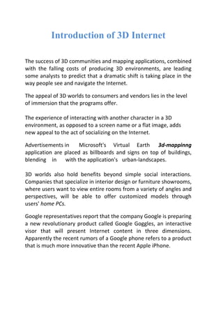 Introduction of 3D Internet
The success of 3D communities and mapping applications, combined
with the falling costs of producing 3D environments, are leading
some analysts to predict that a dramatic shift is taking place in the
way people see and navigate the Internet.
The appeal of 3D worlds to consumers and vendors lies in the level
of immersion that the programs offer.
The experience of interacting with another character in a 3D
environment, as opposed to a screen name or a flat image, adds
new appeal to the act of socializing on the Internet.
Advertisements in Microsoft's Virtual Earth 3d-mappinng
application are placed as billboards and signs on top of buildings,
blending in with the application's urban-landscapes.
3D worlds also hold benefits beyond simple social interactions.
Companies that specialize in interior design or furniture showrooms,
where users want to view entire rooms from a variety of angles and
perspectives, will be able to offer customized models through
users' home PCs.
Google representatives report that the company Google is preparing
a new revolutionary product called Google Goggles, an interactive
visor that will present Internet content in three dimensions.
Apparently the recent rumors of a Google phone refers to a product
that is much more innovative than the recent Apple iPhone.
 