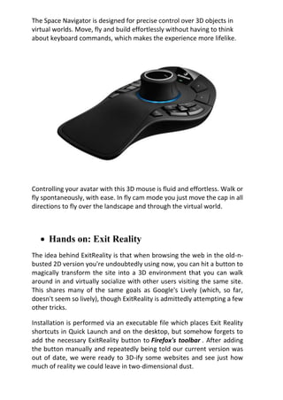 The Space Navigator is designed for precise control over 3D objects in
virtual worlds. Move, fly and build effortlessly without having to think
about keyboard commands, which makes the experience more lifelike.
Controlling your avatar with this 3D mouse is fluid and effortless. Walk or
fly spontaneously, with ease. In fly cam mode you just move the cap in all
directions to fly over the landscape and through the virtual world.
 Hands on: Exit Reality
The idea behind ExitReality is that when browsing the web in the old-n-
busted 2D version you're undoubtedly using now, you can hit a button to
magically transform the site into a 3D environment that you can walk
around in and virtually socialize with other users visiting the same site.
This shares many of the same goals as Google's Lively (which, so far,
doesn't seem so lively), though ExitReality is admittedly attempting a few
other tricks.
Installation is performed via an executable file which places Exit Reality
shortcuts in Quick Launch and on the desktop, but somehow forgets to
add the necessary ExitReality button to Firefox's toolbar . After adding
the button manually and repeatedly being told our current version was
out of date, we were ready to 3D-ify some websites and see just how
much of reality we could leave in two-dimensional dust.
 