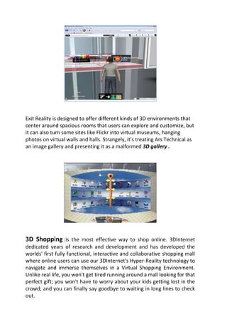 Exit Reality is designed to offer different kinds of 3D environments that
center around spacious rooms that users can explore and customize, but
it can also turn some sites like Flickr into virtual museums, hanging
photos on virtual walls and halls. Strangely, it's treating Ars Technical as
an image gallery and presenting it as a malformed 3D gallery .
3D Shopping :is the most effective way to shop online. 3DInternet
dedicated years of research and development and has developed the
worlds' first fully functional, interactive and collaborative shopping mall
where online users can use our 3DInternet's Hyper-Reality technology to
navigate and immerse themselves in a Virtual Shopping Environment.
Unlike real life, you won't get tired running around a mall looking for that
perfect gift; you won't have to worry about your kids getting lost in the
crowd; and you can finally say goodbye to waiting in long lines to check
out.
 