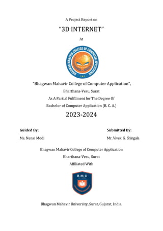 A Project Report on
“3D INTERNET”
At
“Bhagwan Mahavir College of Computer Application”,
Bharthana-Vesu, Surat
As A Partial Fulfilment for The Degree Of
Bachelor of Computer Application (B. C. A.)
2023-2024
Guided By: Submitted By:
Ms. Nensi Modi Mr. Vivek G. Shingala
Bhagwan Mahavir College of Computer Application
Bharthana-Vesu, Surat
Affiliated With
Bhagwan Mahavir University, Surat, Gujarat, India.
 