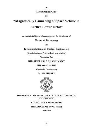 I 
A 
SEMINAR REPORT 
ON 
“Magnetically Launching of Space Vehicle in Earth’s Lower Orbit” 
In partial fulfilment of requirements for the degree of 
Master of Technology 
In 
Instrumentation and Control Engineering 
(Specialization - Process Instrumentation) 
Submitted By: 
BHASE PRASAD SHASHIKANT 
MIS NO: 121416017 
Under the Guidance of 
Dr. S.B. PHADKE 
DEPARTMENT OF INSTRUMENTATION AND CONTROL ENGINEERING 
COLLEGE OF ENGINEERING 
SHIVAJINAGAR, PUNE-411005 
2014 - 2015  