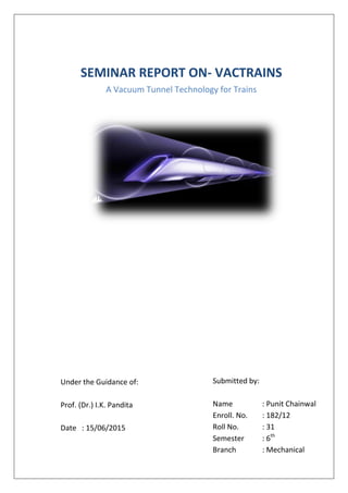 SEMINAR REPORT ON- VACTRAINS
A Vacuum Tunnel Technology for Trains
Under the Guidance of:
Prof. (Dr.) I.K. Pandita
Date : 15/06/2015
Submitted by:
Name : Punit Chainwal
Enroll. No. : 182/12
Roll No. : 31
Semester : 6th
Branch : Mechanical
 