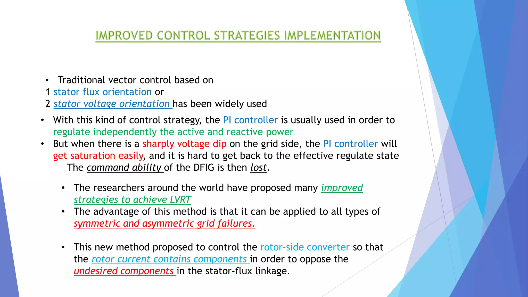 • Traditional vector control based on
1 stator flux orientation or
2 stator voltage orientation has been widely used
• With this kind of control strategy, the PI controller is usually used in order to
regulate independently the active and reactive power
• But when there is a sharply voltage dip on the grid side, the PI controller will
get saturation easily, and it is hard to get back to the effective regulate state
The command ability of the DFIG is then lost.
• The researchers around the world have proposed many improved
strategies to achieve LVRT
• The advantage of this method is that it can be applied to all types of
symmetric and asymmetric grid failures.
• This new method proposed to control the rotor-side converter so that
the rotor current contains components in order to oppose the
undesired components in the stator-flux linkage.
 