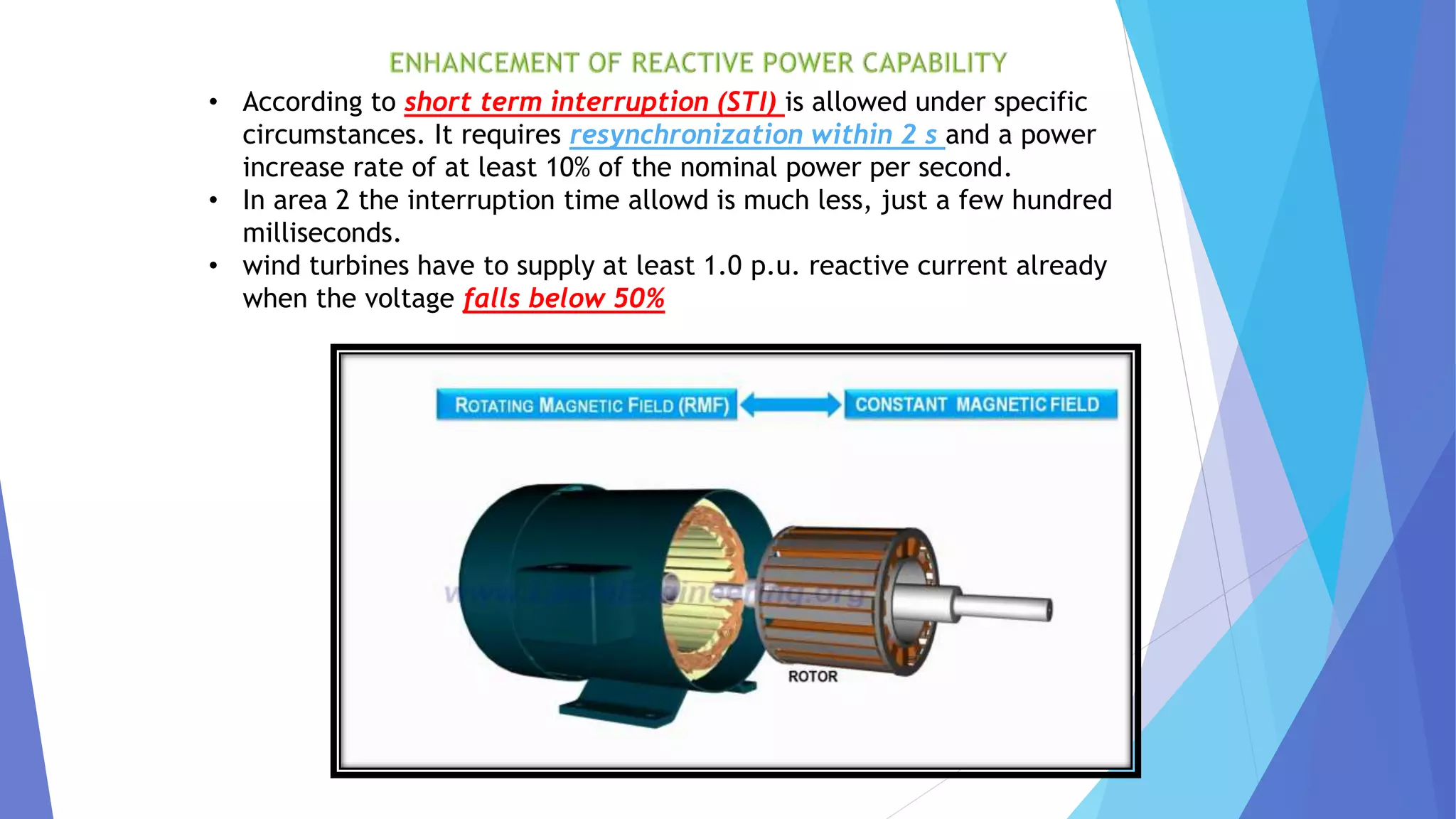 • According to short term interruption (STI) is allowed under specific
circumstances. It requires resynchronization within 2 s and a power
increase rate of at least 10% of the nominal power per second.
• In area 2 the interruption time allowd is much less, just a few hundred
milliseconds.
• wind turbines have to supply at least 1.0 p.u. reactive current already
when the voltage falls below 50%
 