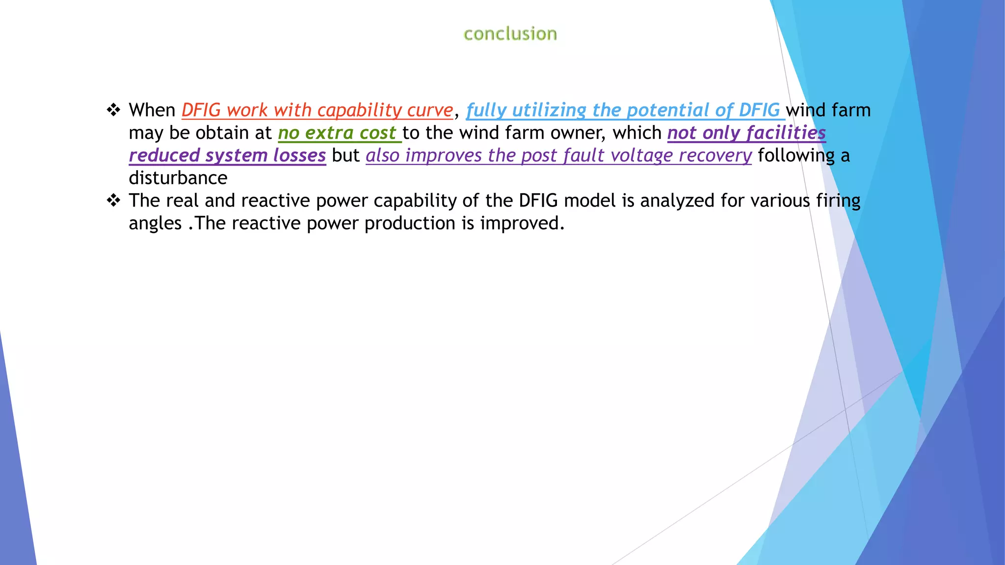  When DFIG work with capability curve, fully utilizing the potential of DFIG wind farm
may be obtain at no extra cost to the wind farm owner, which not only facilities
reduced system losses but also improves the post fault voltage recovery following a
disturbance
 The real and reactive power capability of the DFIG model is analyzed for various firing
angles .The reactive power production is improved.
 