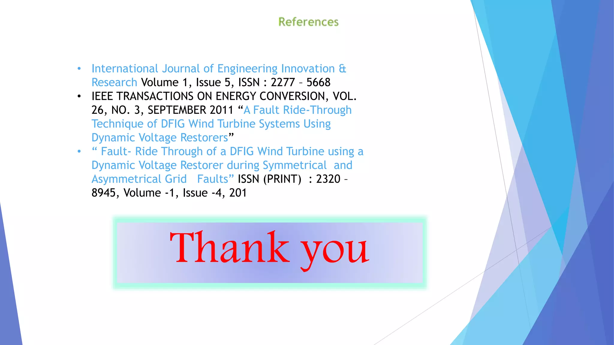 • International Journal of Engineering Innovation &
Research Volume 1, Issue 5, ISSN : 2277 – 5668
• IEEE TRANSACTIONS ON ENERGY CONVERSION, VOL.
26, NO. 3, SEPTEMBER 2011 “A Fault Ride-Through
Technique of DFIG Wind Turbine Systems Using
Dynamic Voltage Restorers”
• “ Fault- Ride Through of a DFIG Wind Turbine using a
Dynamic Voltage Restorer during Symmetrical and
Asymmetrical Grid Faults” ISSN (PRINT) : 2320 –
8945, Volume -1, Issue -4, 201
Thank you
 