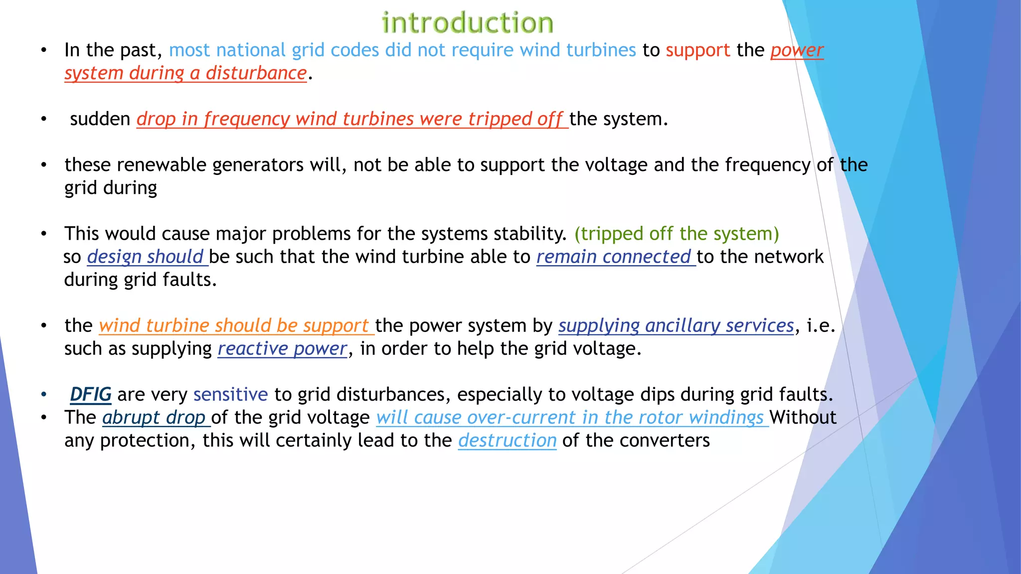 • In the past, most national grid codes did not require wind turbines to support the power
system during a disturbance.
• sudden drop in frequency wind turbines were tripped off the system.
• these renewable generators will, not be able to support the voltage and the frequency of the
grid during
• This would cause major problems for the systems stability. (tripped off the system)
so design should be such that the wind turbine able to remain connected to the network
during grid faults.
• the wind turbine should be support the power system by supplying ancillary services, i.e.
such as supplying reactive power, in order to help the grid voltage.
• DFIG are very sensitive to grid disturbances, especially to voltage dips during grid faults.
• The abrupt drop of the grid voltage will cause over-current in the rotor windings Without
any protection, this will certainly lead to the destruction of the converters
 